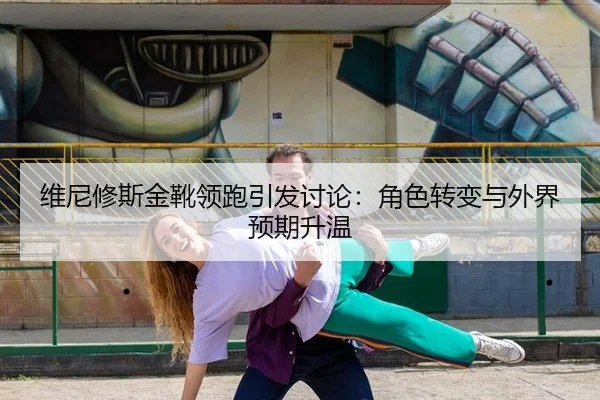 维尼修斯金靴领跑引发讨论：角色转变与外界预期升温